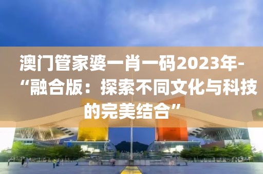 澳門管家婆一肖一碼2023年-“融合版：探索不同文化與科技的完美結合”