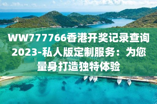 WW777766香港開獎記錄查詢2023-私人版定制服務：為您量身打造獨特體驗