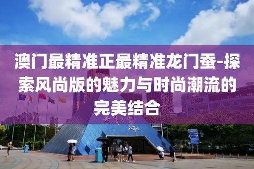 澳門最精準正最精準龍門蠶-探索風尚版的魅力與時尚潮流的完美結合