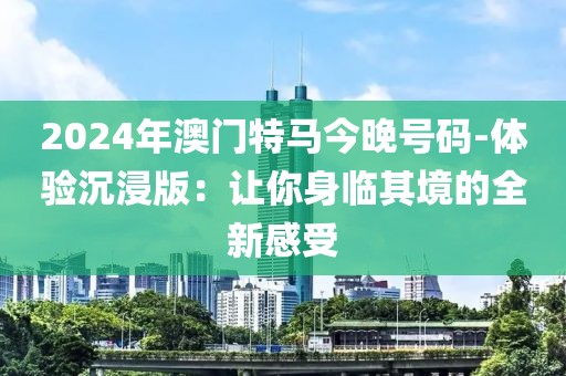 2024年澳門特馬今晚號碼-體驗沉浸版：讓你身臨其境的全新感受