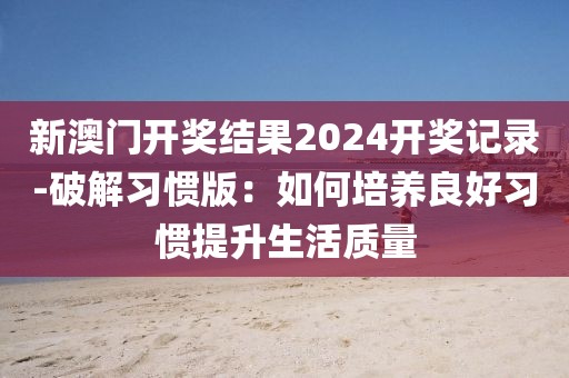 新澳門開獎結果2024開獎記錄-破解習慣版：如何培養良好習慣提升生活質量