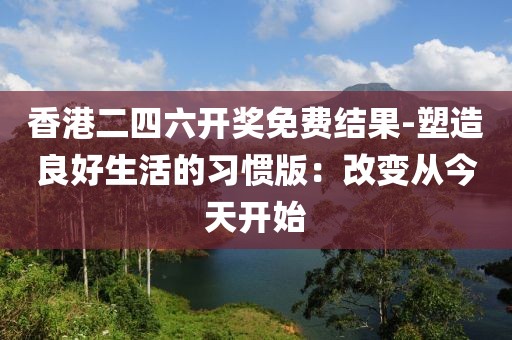 香港二四六開獎免費結果-塑造良好生活的習慣版：改變從今天開始