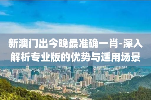 新澳門出今晚最準確一肖-深入解析專業版的優勢與適用場景