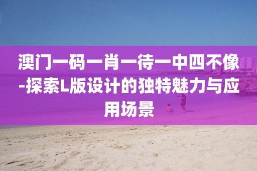 澳門一碼一肖一待一中四不像-探索L版設計的獨特魅力與應用場景