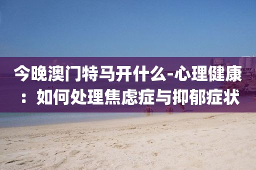 今晚澳門特馬開什么-心理健康：如何處理焦慮癥與抑郁癥狀