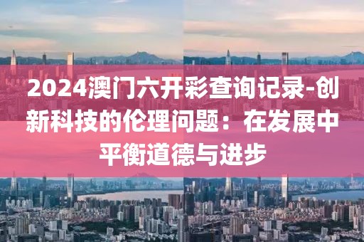 2024澳門六開彩查詢記錄-創新科技的倫理問題：在發展中平衡道德與進步