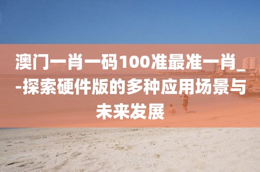 澳門一肖一碼100準最準一肖_-探索硬件版的多種應用場景與未來發展