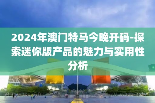 2024年澳門特馬今晚開碼-探索迷你版產品的魅力與實用性分析