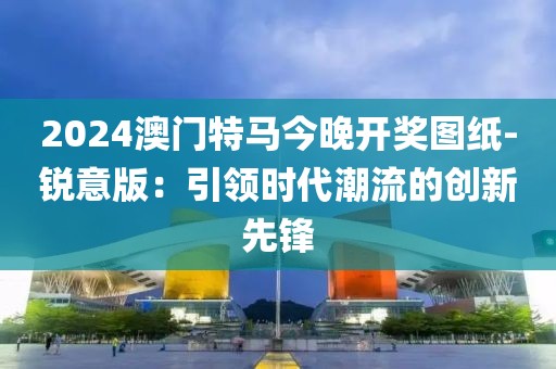 2024澳門特馬今晚開獎圖紙-銳意版：引領時代潮流的創新先鋒