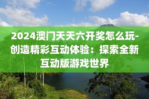 2024澳門天天六開獎怎么玩-創造精彩互動體驗：探索全新互動版游戲世界