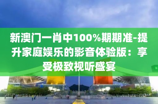 新澳門一肖中100%期期準-提升家庭娛樂的影音體驗版：享受極致視聽盛宴