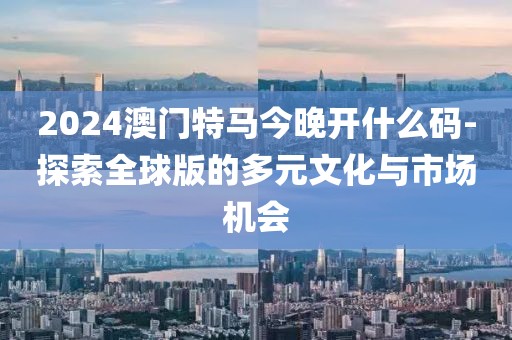 2024澳門特馬今晚開什么碼-探索全球版的多元文化與市場機會