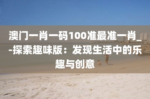 澳門一肖一碼100準最準一肖_-探索趣味版：發現生活中的樂趣與創意