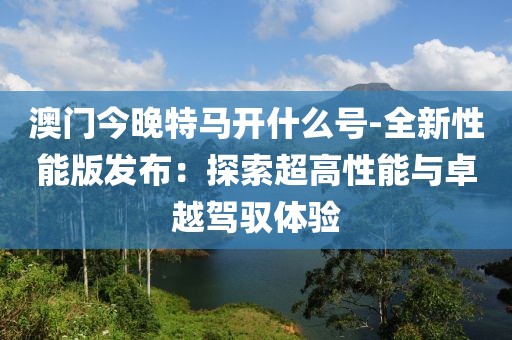 澳門今晚特馬開什么號-全新性能版發布：探索超高性能與卓越駕馭體驗