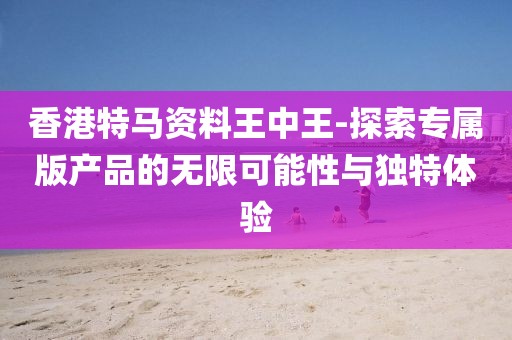 香港特馬資料王中王-探索專屬版產品的無限可能性與獨特體驗