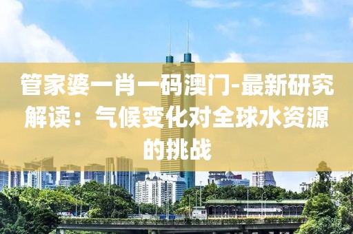管家婆一肖一碼澳門-最新研究解讀：氣候變化對全球水資源的挑戰