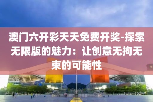澳門六開彩天天免費開獎-探索無限版的魅力：讓創意無拘無束的可能性