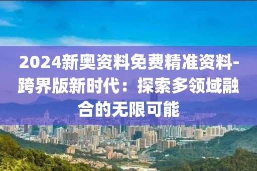 2024新奧資料免費精準資料-跨界版新時代：探索多領域融合的無限可能