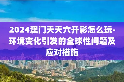 2024澳門天天六開彩怎么玩-環境變化引發的全球性問題及應對措施