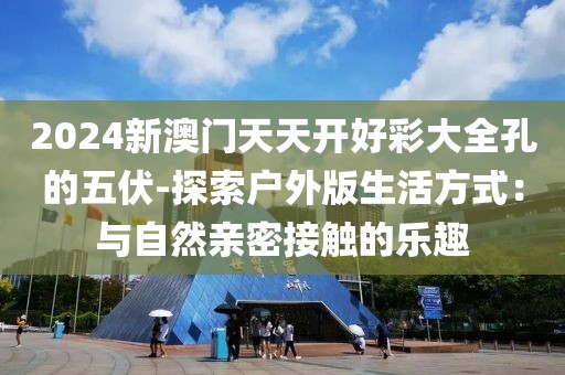 2024新澳門天天開好彩大全孔的五伏-探索戶外版生活方式：與自然親密接觸的樂趣