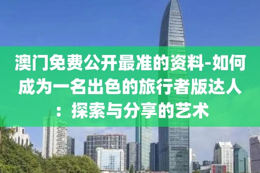 澳門免費公開最準的資料-如何成為一名出色的旅行者版達人：探索與分享的藝術
