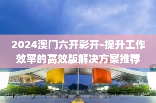 2024澳門六開彩開-提升工作效率的高效版解決方案推薦