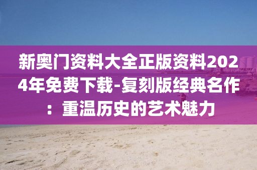 新奧門資料大全正版資料2024年免費下載-復刻版經典名作：重溫歷史的藝術魅力