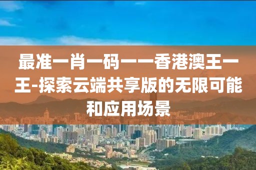 最準一肖一碼一一香港澳王一王-探索云端共享版的無限可能和應用場景