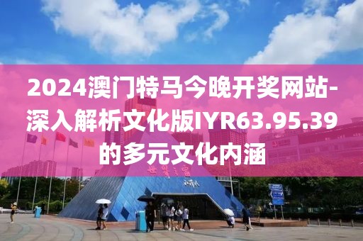 2024澳門特馬今晚開獎網站-深入解析文化版IYR63.95.39的多元文化內涵