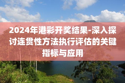 2024年港彩開獎結果-深入探討連貫性方法執行評估的關鍵指標與應用