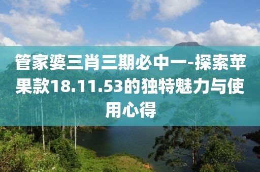 管家婆三肖三期必中一-探索蘋果款18.11.53的獨特魅力與使用心得