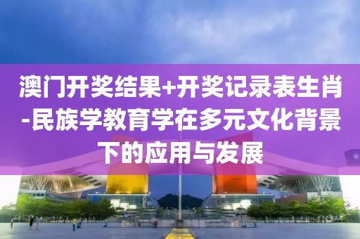 澳門開獎結果+開獎記錄表生肖-民族學教育學在多元文化背景下的應用與發展