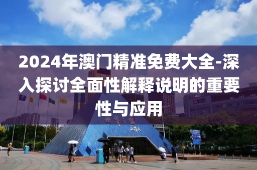 2024年澳門精準免費大全-深入探討全面性解釋說明的重要性與應用