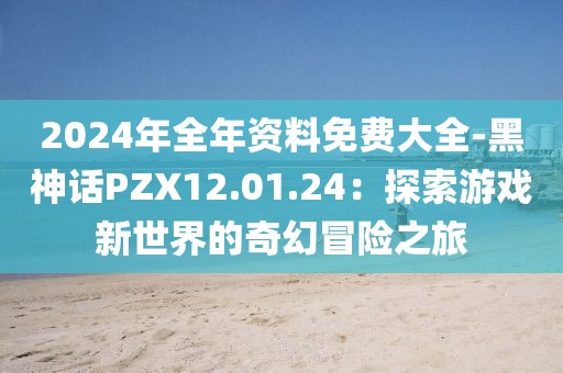 2024年全年資料免費大全-黑神話PZX12.01.24：探索游戲新世界的奇幻冒險之旅
