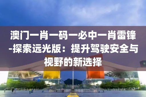 澳門一肖一碼一必中一肖雷鋒-探索遠光版：提升駕駛安全與視野的新選擇