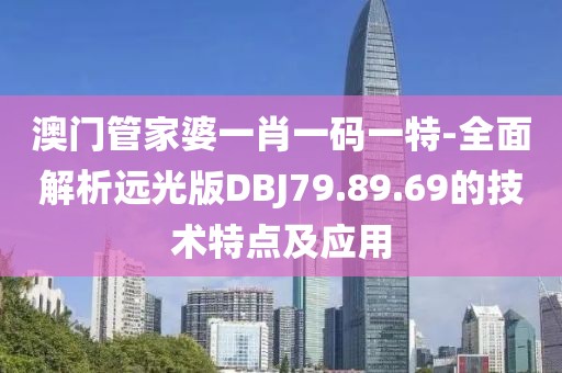 澳門管家婆一肖一碼一特-全面解析遠光版DBJ79.89.69的技術特點及應用