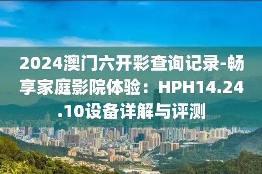 2024澳門六開彩查詢記錄-暢享家庭影院體驗：HPH14.24.10設備詳解與評測