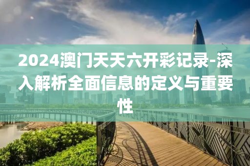 2024澳門天天六開彩記錄-深入解析全面信息的定義與重要性