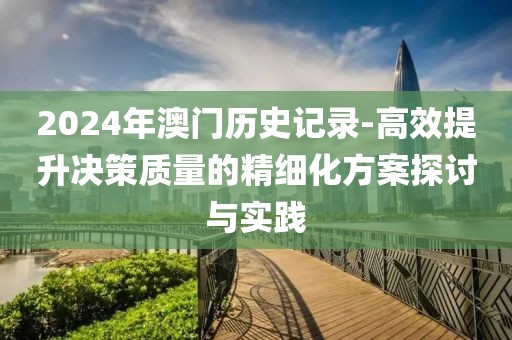 2024年澳門歷史記錄-高效提升決策質量的精細化方案探討與實踐