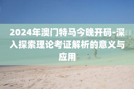 2024年澳門特馬今晚開碼-深入探索理論考證解析的意義與應用