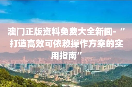 澳門正版資料免費大全新聞-“打造高效可依賴操作方案的實用指南”