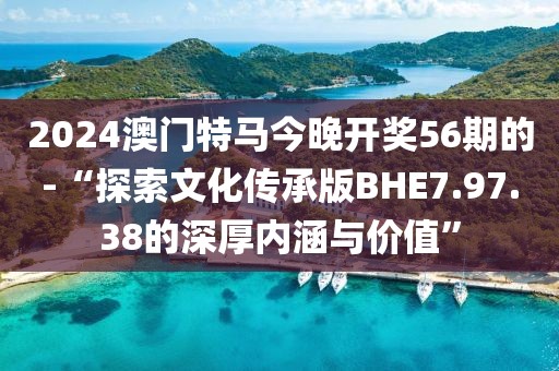 2024澳門特馬今晚開獎56期的-“探索文化傳承版BHE7.97.38的深厚內涵與價值”