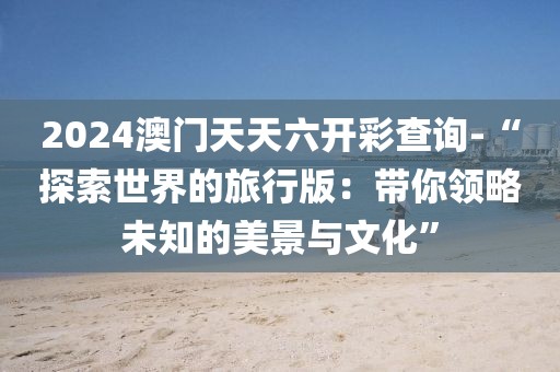 2024澳門天天六開彩查詢-“探索世界的旅行版：帶你領略未知的美景與文化”
