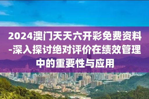 2024澳門天天六開彩免費資料-深入探討絕對評價在績效管理中的重要性與應用