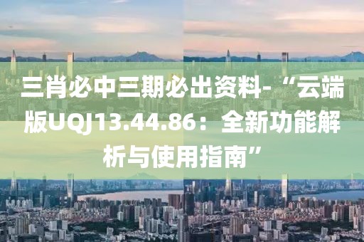 三肖必中三期必出資料-“云端版UQJ13.44.86：全新功能解析與使用指南”