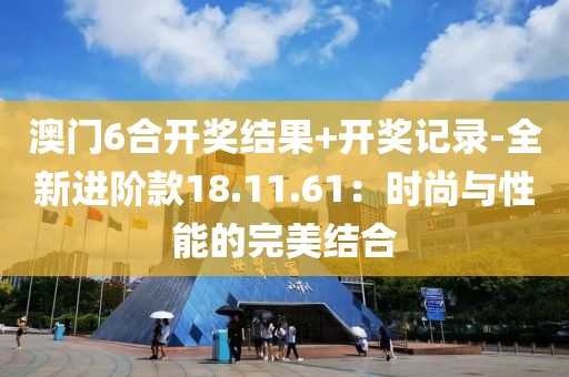 澳門6合開獎結果+開獎記錄-全新進階款18.11.61：時尚與性能的完美結合