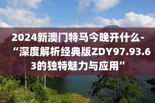 2024新澳門特馬今晚開什么-“深度解析經典版ZDY97.93.63的獨特魅力與應用”