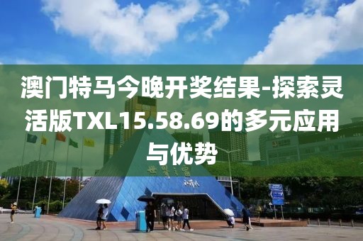 澳門特馬今晚開獎結果-探索靈活版TXL15.58.69的多元應用與優勢