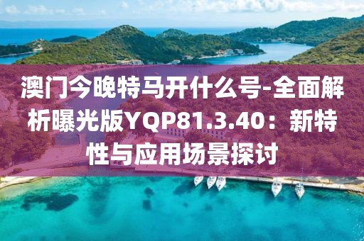 澳門今晚特馬開什么號-全面解析曝光版YQP81.3.40：新特性與應用場景探討
