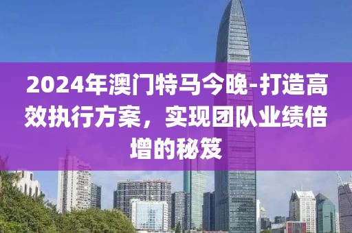2024年澳門特馬今晚-打造高效執行方案，實現團隊業績倍增的秘笈